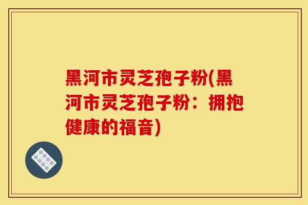 黑河市灵芝孢子粉(黑河市灵芝孢子粉：拥抱健康的福音)
