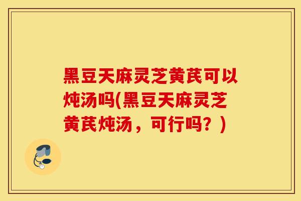 黑豆天麻灵芝黄芪可以炖汤吗(黑豆天麻灵芝黄芪炖汤，可行吗？)
