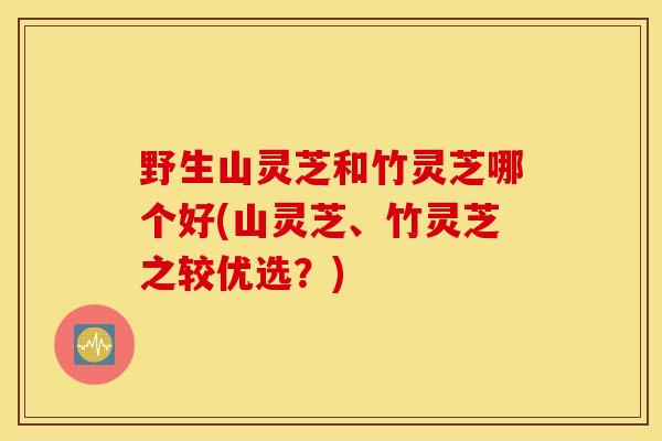 野生山灵芝和竹灵芝哪个好(山灵芝、竹灵芝之较优选？)