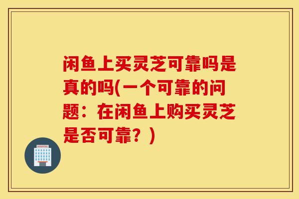 闲鱼上买灵芝可靠吗是真的吗(一个可靠的问题：在闲鱼上购买灵芝是否可靠？)