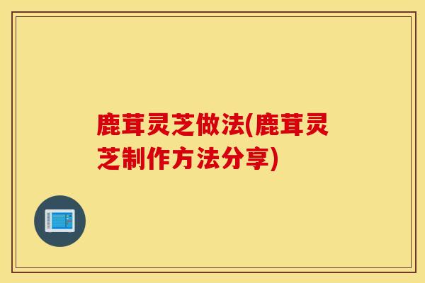 鹿茸灵芝做法(鹿茸灵芝制作方法分享)