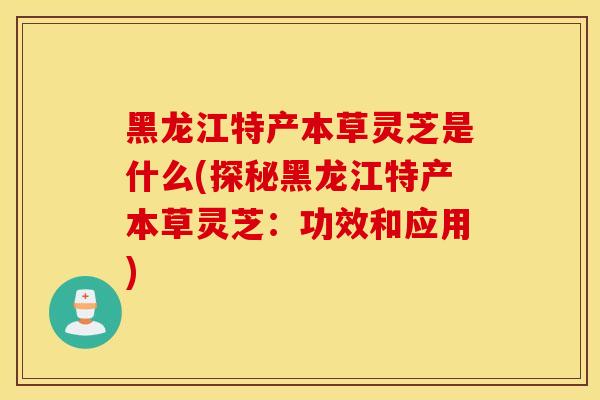 黑龙江特产本草灵芝是什么(探秘黑龙江特产本草灵芝：功效和应用)