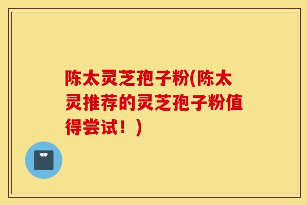 陈太灵芝孢子粉(陈太灵推荐的灵芝孢子粉值得尝试！)