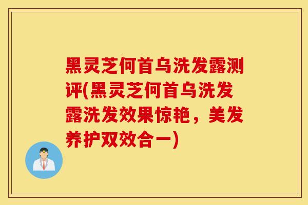 黑灵芝何首乌洗发露测评(黑灵芝何首乌洗发露洗发效果惊艳，美发养护双效合一)