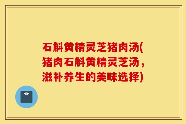 石斛黄精灵芝猪肉汤(猪肉石斛黄精灵芝汤，滋补养生的美味选择)