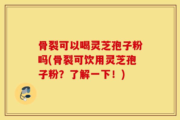 骨裂可以喝灵芝孢子粉吗(骨裂可饮用灵芝孢子粉？了解一下！)
