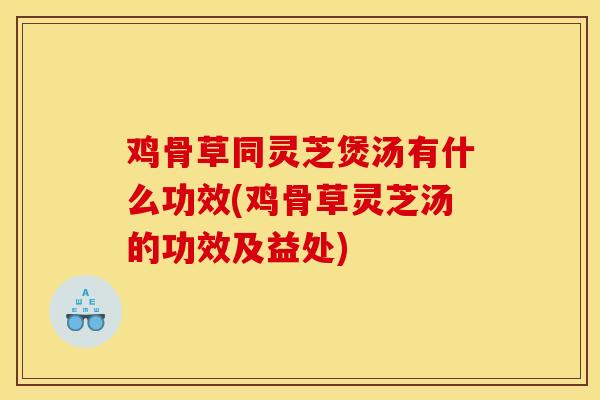 鸡骨草同灵芝煲汤有什么功效(鸡骨草灵芝汤的功效及益处)