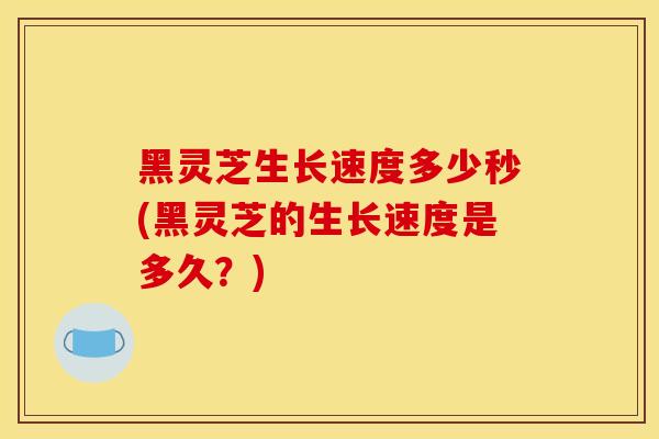 黑灵芝生长速度多少秒(黑灵芝的生长速度是多久？)