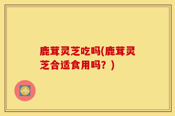 鹿茸灵芝吃吗(鹿茸灵芝合适食用吗？)