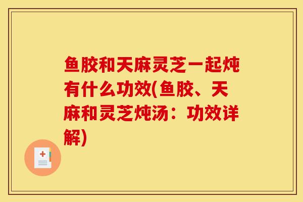 鱼胶和天麻灵芝一起炖有什么功效(鱼胶、天麻和灵芝炖汤：功效详解)