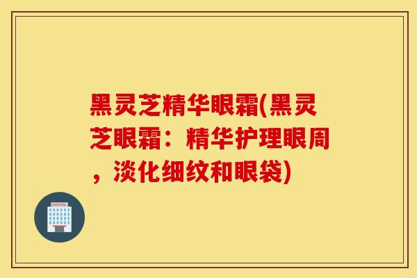 黑灵芝精华眼霜(黑灵芝眼霜：精华护理眼周，淡化细纹和眼袋)