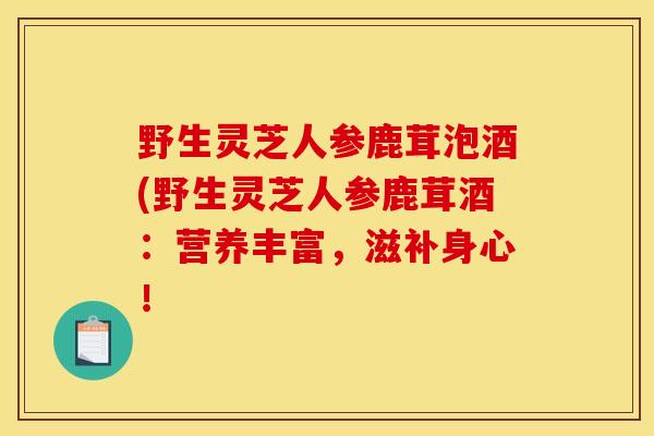 野生灵芝人参鹿茸泡酒(野生灵芝人参鹿茸酒：营养丰富，滋补身心！