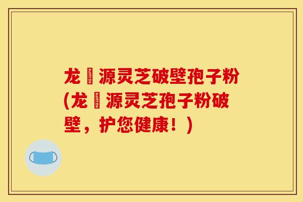 龙湶源灵芝破壁孢子粉(龙湶源灵芝孢子粉破壁，护您健康！)