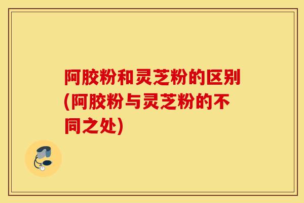 阿胶粉和灵芝粉的区别(阿胶粉与灵芝粉的不同之处)