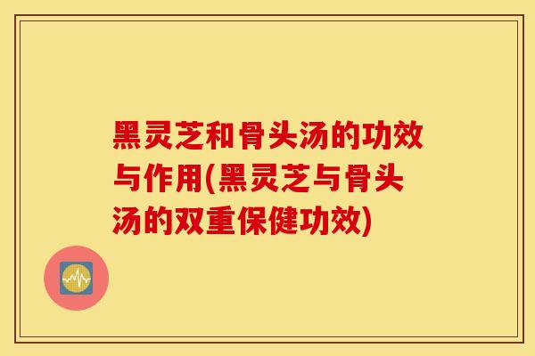 黑灵芝和骨头汤的功效与作用(黑灵芝与骨头汤的双重保健功效)