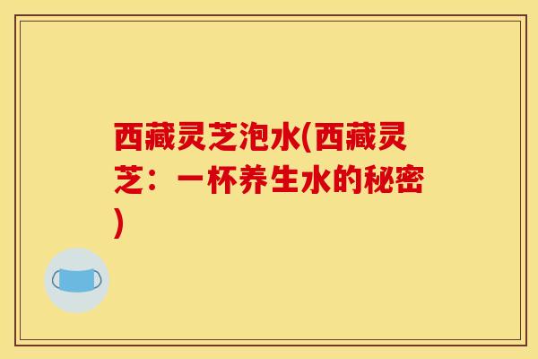 西藏灵芝泡水(西藏灵芝：一杯养生水的秘密)