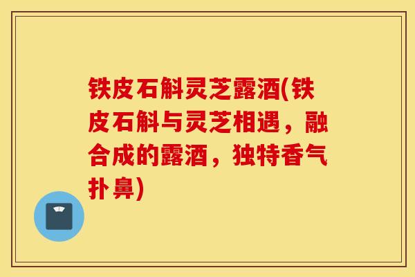 铁皮石斛灵芝露酒(铁皮石斛与灵芝相遇，融合成的露酒，独特香气扑鼻)