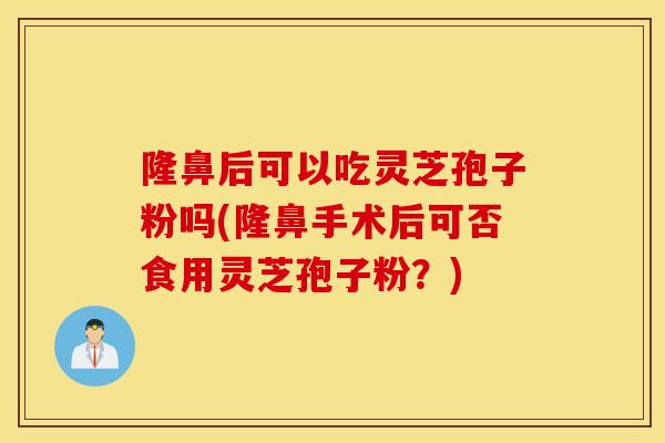 隆鼻后可以吃灵芝孢子粉吗(隆鼻手术后可否食用灵芝孢子粉？)