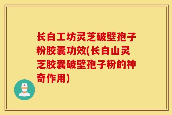 长白工坊灵芝破壁孢子粉胶囊功效(长白山灵芝胶囊破壁孢子粉的神奇作用)