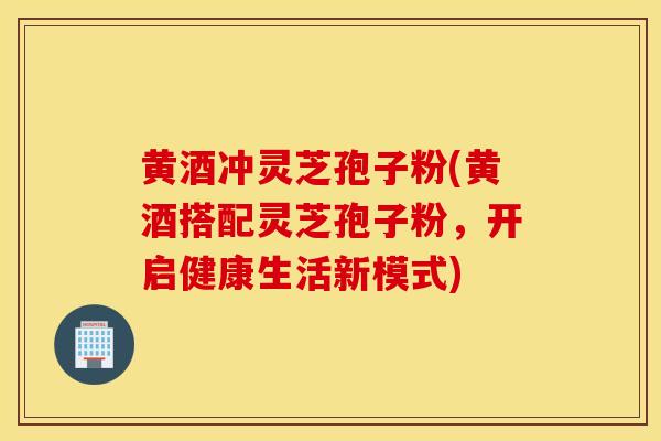 黄酒冲灵芝孢子粉(黄酒搭配灵芝孢子粉，开启健康生活新模式)