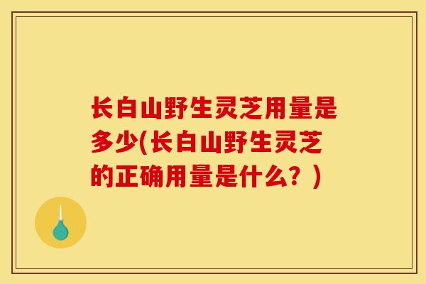 长白山野生灵芝用量是多少(长白山野生灵芝的正确用量是什么？)