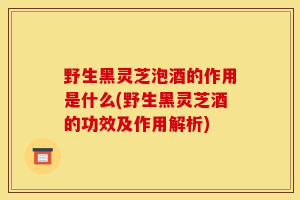 野生黑灵芝泡酒的作用是什么(野生黑灵芝酒的功效及作用解析)