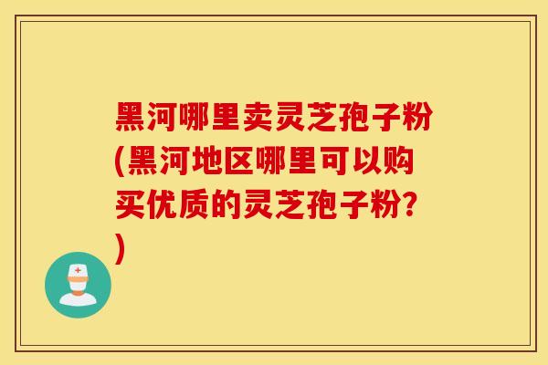 黑河哪里卖灵芝孢子粉(黑河地区哪里可以购买优质的灵芝孢子粉？)