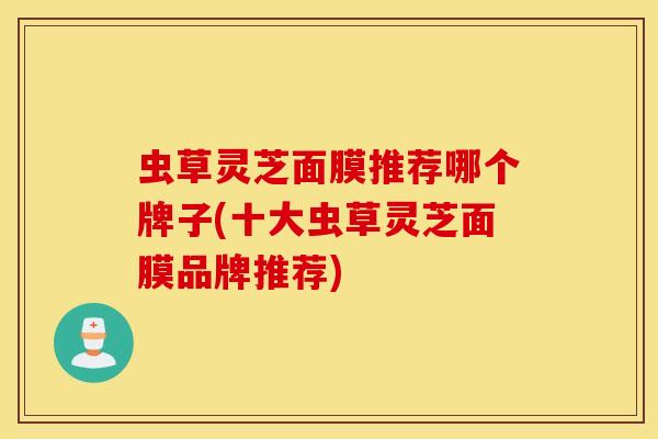 虫草灵芝面膜推荐哪个牌子(十大虫草灵芝面膜品牌推荐)