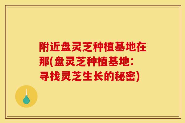 附近盘灵芝种植基地在那(盘灵芝种植基地：寻找灵芝生长的秘密)