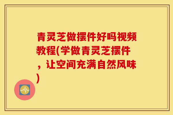 青灵芝做摆件好吗视频教程(学做青灵芝摆件，让空间充满自然风味)