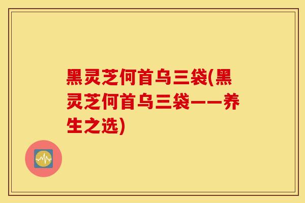 黑灵芝何首乌三袋(黑灵芝何首乌三袋——养生之选)