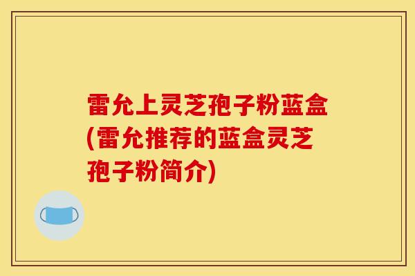 雷允上灵芝孢子粉蓝盒(雷允推荐的蓝盒灵芝孢子粉简介)