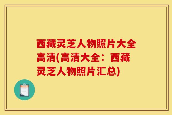 西藏灵芝人物照片大全高清(高清大全：西藏灵芝人物照片汇总)