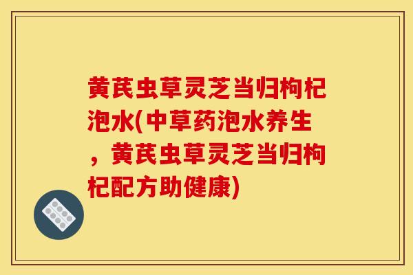 黄芪虫草灵芝当归枸杞泡水(中草药泡水养生，黄芪虫草灵芝当归枸杞配方助健康)