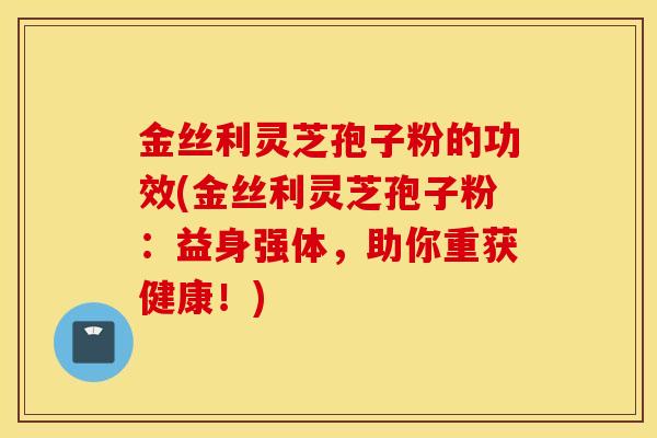 金丝利灵芝孢子粉的功效(金丝利灵芝孢子粉：益身强体，助你重获健康！)