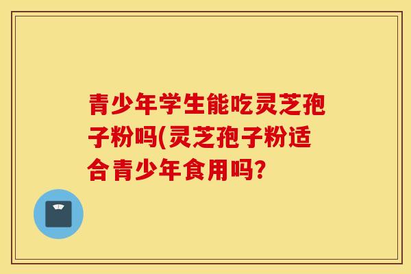 青少年学生能吃灵芝孢子粉吗(灵芝孢子粉适合青少年食用吗？