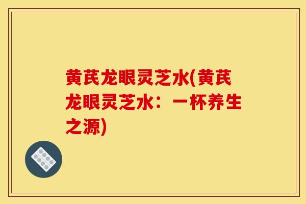黄芪龙眼灵芝水(黄芪龙眼灵芝水：一杯养生之源)