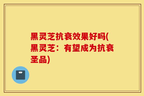 黑灵芝抗衰效果好吗(黑灵芝：有望成为抗衰圣品)