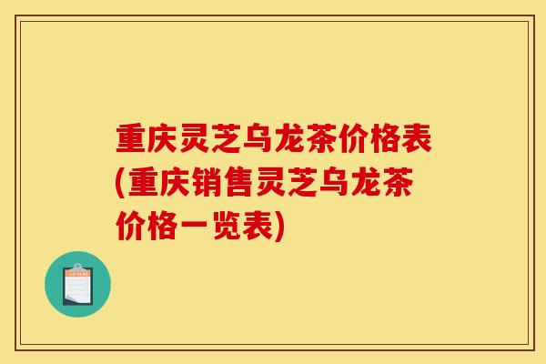重庆灵芝乌龙茶价格表(重庆销售灵芝乌龙茶价格一览表)