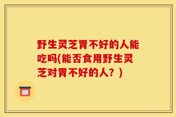 野生灵芝胃不好的人能吃吗(能否食用野生灵芝对胃不好的人？)