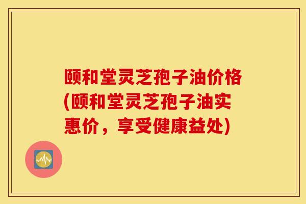 颐和堂灵芝孢子油价格(颐和堂灵芝孢子油实惠价，享受健康益处)