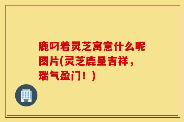 鹿叼着灵芝寓意什么呢图片(灵芝鹿呈吉祥，瑞气盈门！)