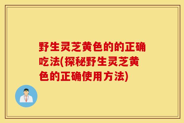 野生灵芝黄色的的正确吃法(探秘野生灵芝黄色的正确使用方法)