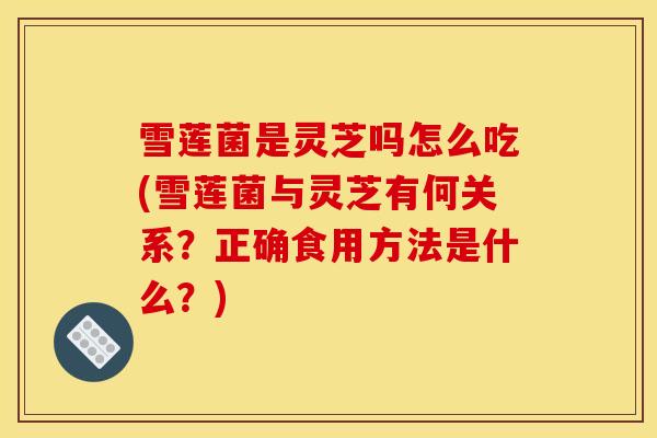 雪莲菌是灵芝吗怎么吃(雪莲菌与灵芝有何关系？正确食用方法是什么？)