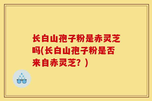 长白山孢子粉是赤灵芝吗(长白山孢子粉是否来自赤灵芝？)
