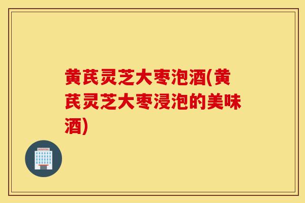 黄芪灵芝大枣泡酒(黄芪灵芝大枣浸泡的美味酒)