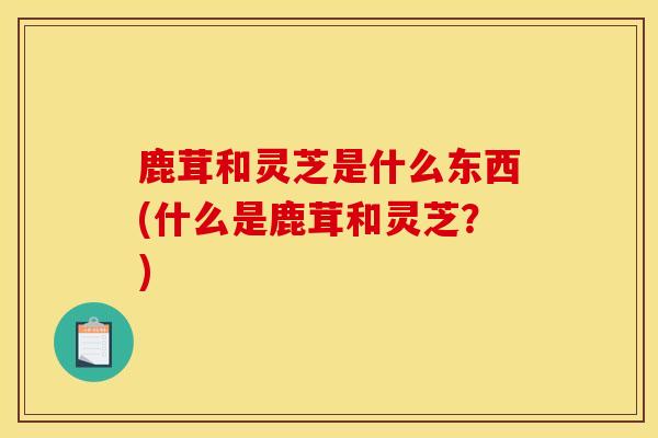 鹿茸和灵芝是什么东西(什么是鹿茸和灵芝？)