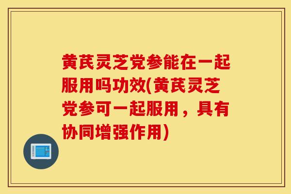 黄芪灵芝党参能在一起服用吗功效(黄芪灵芝党参可一起服用，具有协同增强作用)
