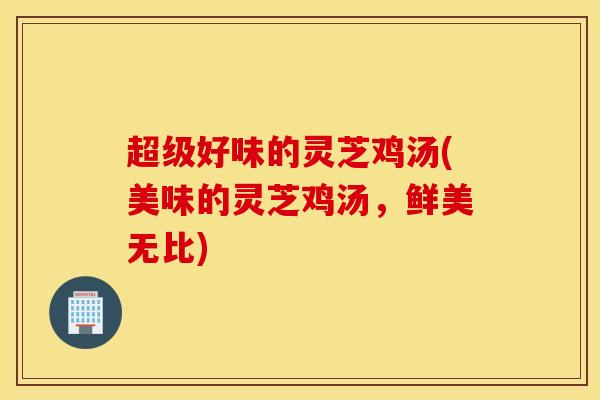 超级好味的灵芝鸡汤(美味的灵芝鸡汤，鲜美无比)