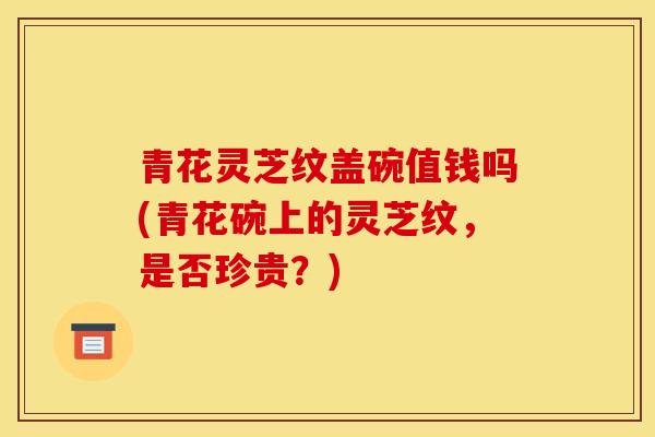 青花灵芝纹盖碗值钱吗(青花碗上的灵芝纹，是否珍贵？)